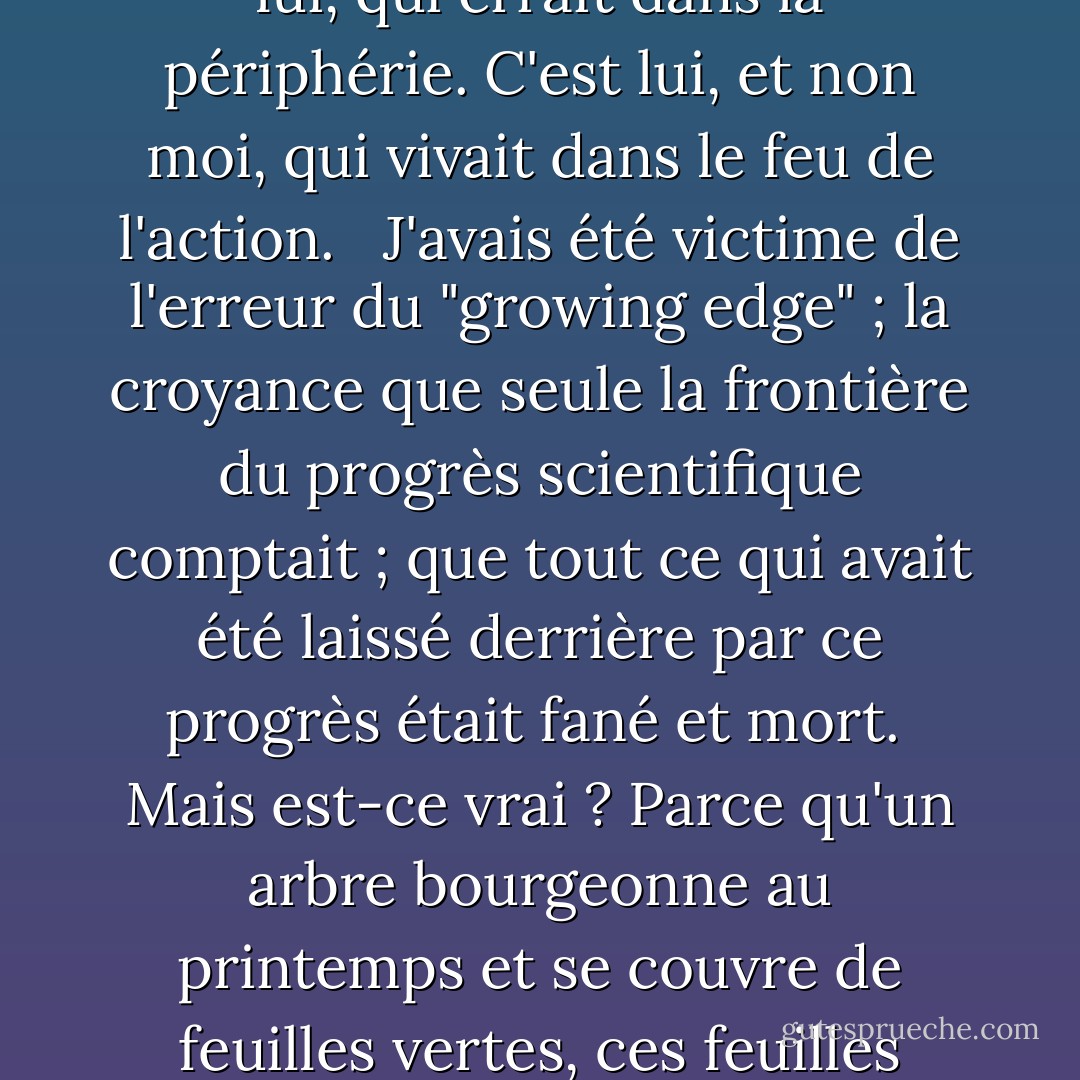 Il y a quelques années, alors que j'étais un instructeur fraîchement nommé, j'ai rencontré pour la première fois un éminent historien des sciences. A l'époque, je n'ai pu le considérer qu'avec une condescendance tolérante.<br /><br /> J'étais désolé pour cet homme qui, me semblait-il, était contraint de rôder autour des limites de la science. Il était contraint de grelotter sans cesse dans la périphérie, ne recevant qu'une faible chaleur du soleil lointain de la science en cours, tandis que moi, qui commençais à peine mes recherches, je baignais dans la chaleur liquide et enivrante du centre même de la lueur.<br /><br />Dans une vie où j'ai eu tort à bien des égards, je n'ai jamais eu autant tort. C'est moi, et non lui, qui errait dans la périphérie. C'est lui, et non moi, qui vivait dans le feu de l'action.<br /><br /> J'avais été victime de l'erreur du "growing edge" ; la croyance que seule la frontière du progrès scientifique comptait ; que tout ce qui avait été laissé derrière par ce progrès était fané et mort.<br /><br />Mais est-ce vrai ? Parce qu'un arbre bourgeonne au printemps et se couvre de feuilles vertes, ces feuilles sont-elles pour autant l'arbre ? Si les rameaux naissants et leurs feuilles étaient tout ce qui existait, ils formeraient un vague halo de vert suspendu dans les airs, mais ce n'est certainement pas l'arbre. Les feuilles, en elles-mêmes, ne sont rien d'autre qu'une décoration insignifiante et flottante. C'est le tronc et les membres qui donnent à l'arbre sa grandeur et aux feuilles elles-mêmes leur signification.<br /><br />Il n'y a pas de découverte en science, aussi révolutionnaire soit-elle, aussi étincelante soit-elle, qui ne découle pas de ce qui l'a précédée. Si j'ai vu plus loin que d'autres hommes, disait <a href="https://www.goodreads.com/author/show/135106.Isaac_Newton" title="Isaac Newton" rel="nofollow noopener">Isaac Newton</a>, c'est parce que je me suis tenu sur les épaules de géants. - Isaac Asimov