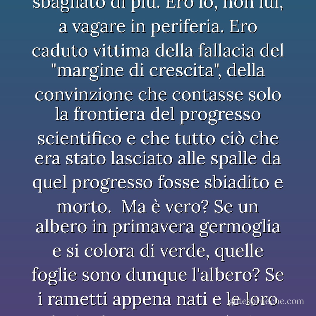Alcuni anni fa, quando ero un istruttore appena nominato, incontrai per la prima volta un certo eminente storico della scienza. All'epoca non potevo che guardarlo con tollerante condiscendenza.<br /><br />Mi dispiaceva di quell'uomo che, mi sembrava, fosse costretto ad aggirarsi ai margini della scienza. Era costretto a rabbrividire all'infinito in periferia, ricevendo solo un debole calore dal lontano sole della scienza in corso; mentre io, che avevo appena iniziato la mia ricerca, ero immerso nell'inebriante calore liquido al centro del bagliore.<br /><br />In una vita in cui mi sono sbagliato in molti punti, non mi sono mai sbagliato di più. Ero io, non lui, a vagare in periferia. Ero caduto vittima della fallacia del "margine di crescita", della convinzione che contasse solo la frontiera del progresso scientifico e che tutto ciò che era stato lasciato alle spalle da quel progresso fosse sbiadito e morto.<br /><br />Ma è vero? Se un albero in primavera germoglia e si colora di verde, quelle foglie sono dunque l'albero? Se i rametti appena nati e le loro foglie fossero tutto ciò che esiste, formerebbero un vago alone di verde sospeso a mezz'aria, ma di certo non è questo l'albero. Le foglie, da sole, non sono altro che una banale decorazione svolazzante. Sono il tronco e gli arti a dare all'albero la sua grandezza e le foglie stesse il loro significato.<br /><br />Non c'è scoperta nella scienza, per quanto rivoluzionaria, per quanto scintillante di intuizioni, che non nasca da ciò che l'ha preceduta. Se ho visto più lontano di altri uomini", disse <a href="https://www.goodreads.com/author/show/135106.Isaac_Newton" title="Isaac Newton" rel="nofollow noopener">Isaac Newton</a>, "è perché sono stato sulle spalle di giganti". - Isaac Asimov