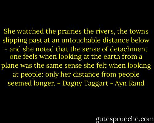 She watched the prairies the rivers, the towns slipping past at an untouchable distance below - and she noted that the sense of detachment one feels when looking at the earth from a plane was the same sense she felt when looking at people: only her distance from people seemed longer. - Dagny Taggart - Ayn Rand