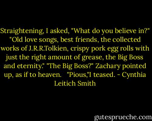 Straightening, I asked, "What do you believe in?"<br />"Old love songs, best friends, the collected works of J.R.R.Tolkien, crispy pork egg rolls with just the right amount of grease, the Big Boss and eternity."<br />"The Big Boss?"<br />Zachary pointed up, as if to heaven. <br /><br />"Pious,"I teased. - Cynthia Leitich Smith