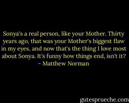Sonya's a real person, like your Mother. Thirty years ago, that was your Mother's biggest flaw in my eyes, and now that's the thing I love most about Sonya. It's funny how things end, isn't it? - Matthew Norman