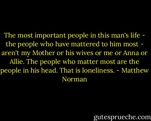 The most important people in this man's life - the people who have mattered to him most - aren't my Mother or his wives or me or Anna or Allie. The people who matter most are the people in his head. That is loneliness. - Matthew Norman