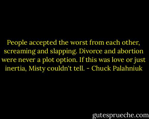 People accepted the worst from each other, screaming and slapping. Divorce and abortion were never a plot option. If this was love or just inertia, Misty couldn't tell. - Chuck Palahniuk