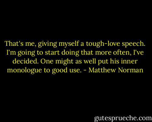 That's me, giving myself a tough-love speech. I'm going to start doing that more often, I've decided. One might as well put his inner monologue to good use. - Matthew Norman