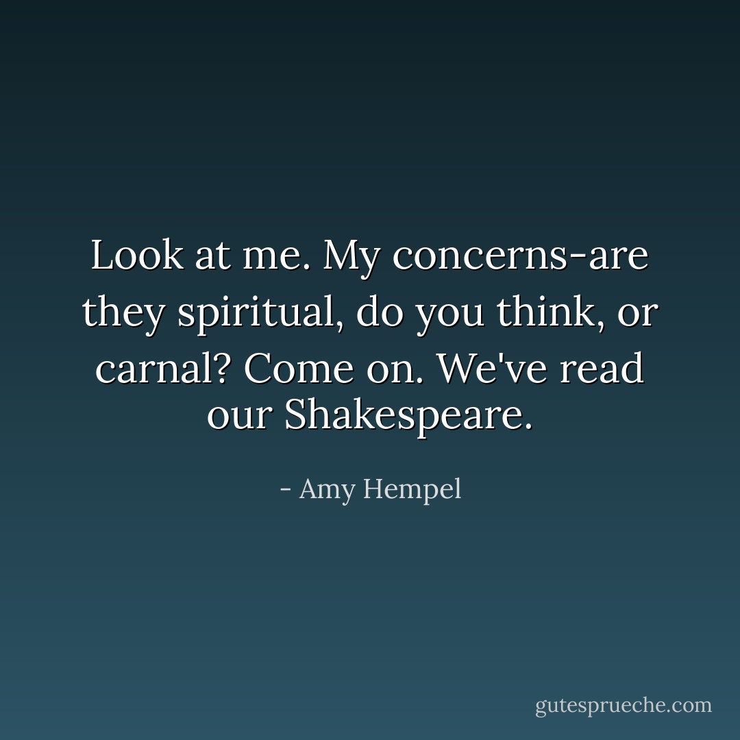 Look at me. My concerns-are they spiritual, do you think, or carnal? Come on. We've read our Shakespeare. - Amy Hempel