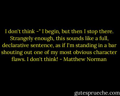 I don't think -" I begin, but then I stop there. Strangely enough, this sounds like a full, declarative sentence, as if I'm standing in a bar shouting out one of my most obvious character flaws. I don't think! - Matthew Norman