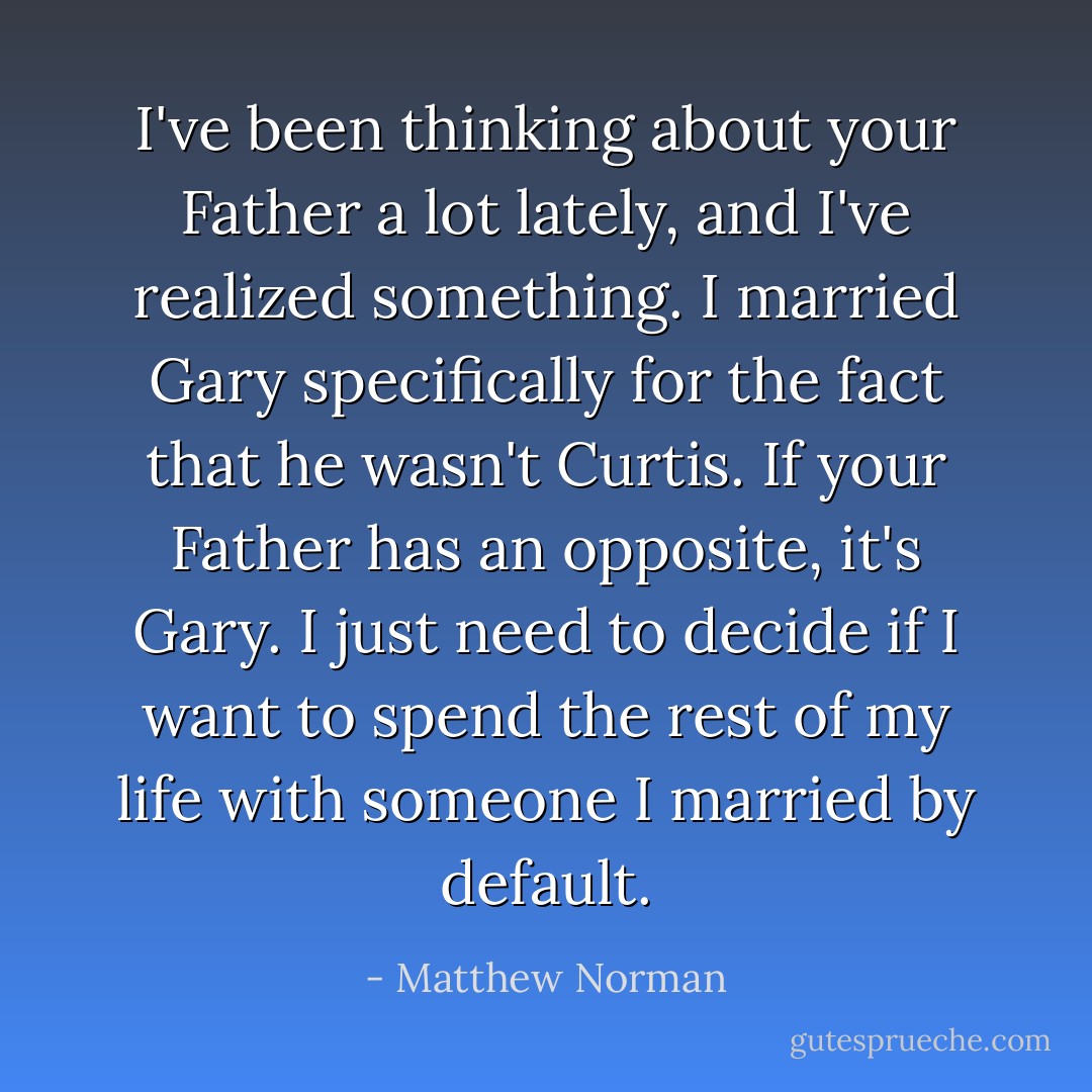 I've been thinking about your Father a lot lately, and I've realized something. I married Gary specifically for the fact that he wasn't Curtis. If your Father has an opposite, it's Gary. I just need to decide if I want to spend the rest of my life with someone I married by default. - Matthew Norman