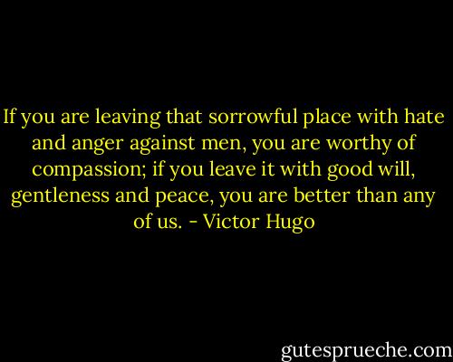 If you are leaving that sorrowful place with hate and anger against men, you are worthy of compassion; if you leave it with good will, gentleness and peace, you are better than any of us. - Victor Hugo