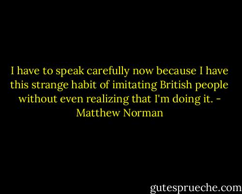 I have to speak carefully now because I have this strange habit of imitating British people without even realizing that I'm doing it. - Matthew Norman