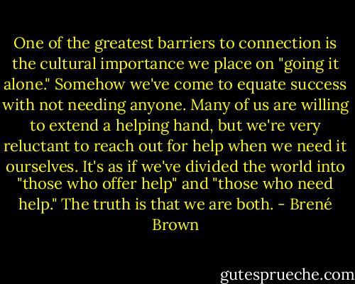One of the greatest barriers to connection is the cultural importance we place on "going it alone." Somehow we've come to equate success with not needing anyone. Many of us are willing to extend a helping hand, but we're very reluctant to reach out for help when we need it ourselves. It's as if we've divided the world into "those who offer help" and "those who need help." The truth is that we are both. - Brené Brown