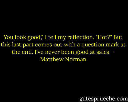 You look good," I tell my reflection. "Hot?" But this last part comes out with a question mark at the end. I've never been good at sales. - Matthew Norman
