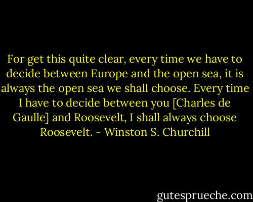 For get this quite clear, every time we have to decide between Europe and the open sea, it is always the open sea we shall choose. Every time I have to decide between you [Charles de Gaulle] and Roosevelt, I shall always choose Roosevelt. - Winston S. Churchill