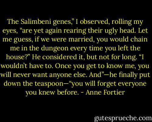The Salimbeni genes,” I observed, rolling my eyes, “are yet again rearing their ugly head. Let me guess, if we were married, you would chain me in the dungeon every time you left the house?”<br />He considered it, but not for long. “I wouldn’t have to. Once you get to know me, you will never want anyone else. And”—he finally put down the teaspoon—“you will forget everyone you knew before. - Anne Fortier