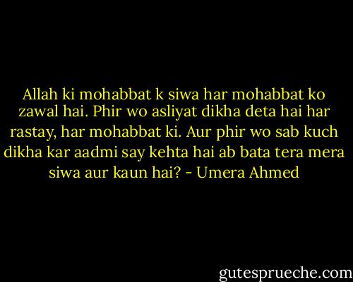 Allah ki mohabbat k siwa har mohabbat ko zawal hai. Phir wo asliyat dikha deta hai har rastay, har mohabbat ki. Aur phir wo sab kuch dikha kar aadmi say kehta hai ab bata tera mera siwa aur kaun hai? - Umera Ahmed