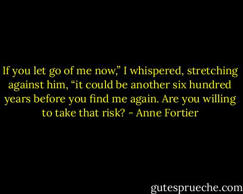 If you let go of me now,” I whispered, stretching against him, “it could be another six hundred years before you find me again. Are you willing to take that risk? - Anne Fortier