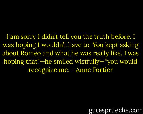 I am sorry I didn’t tell you the truth before. I was hoping I wouldn’t have to. You kept asking about Romeo and what he was really like. I was hoping that”—he smiled wistfully—“you would recognize me. - Anne Fortier