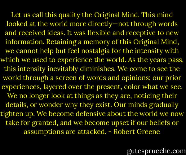 Let us call this quality the Original Mind. This mind looked at the world more directly—not through words and received ideas. It was flexible and receptive to new information. Retaining a memory of this Original Mind, we cannot help but feel nostalgia for the intensity with which we used to experience the world. As the years pass, this intensity inevitably diminishes. We come to see the world through a screen of words and opinions; our prior experiences, layered over the present, color what we see. We no longer look at things as they are, noticing their details, or wonder why they exist. Our minds gradually tighten up. We become defensive about the world we now take for granted, and we become upset if our beliefs or assumptions are attacked. - Robert Greene