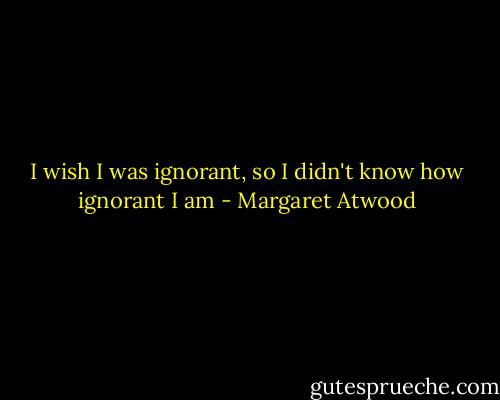 I wish I was ignorant, so I didn't know how ignorant I am - Margaret Atwood
