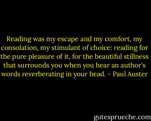 Reading was my escape and my comfort, my consolation, my stimulant of choice: reading for the pure pleasure of it, for the beautiful stillness that surrounds you when you hear an author's words reverberating in your head. - Paul Auster