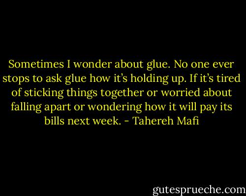 Sometimes I wonder about glue.<br />No one ever stops to ask glue how it’s holding up. If it’s tired of sticking things together or worried about falling apart or wondering how it will pay its bills next week. - Tahereh Mafi