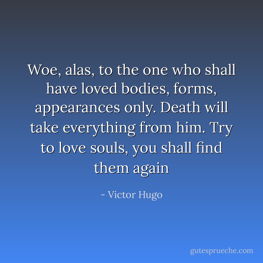 Woe, alas, to the one who shall have loved bodies, forms, appearances only. Death will take everything from him. Try to love souls, you shall find them again - Victor Hugo