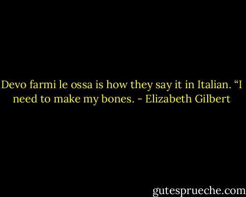 Devo farmi le ossa is how they say it in Italian. “I need to make my bones. - Elizabeth Gilbert