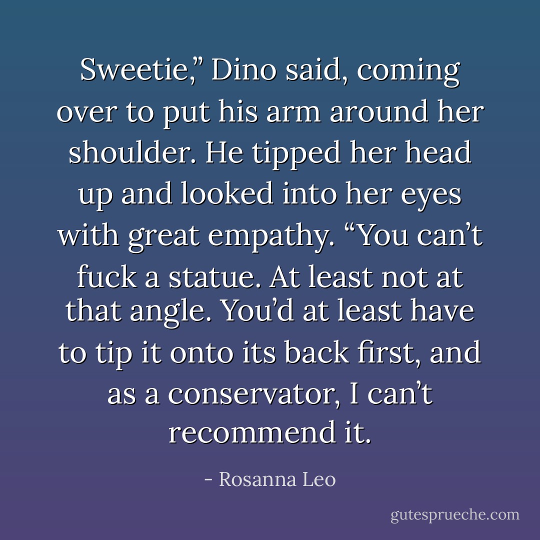 Sweetie,” Dino said, coming over to put his arm around her shoulder. He tipped her head up and looked into her eyes with great empathy. “You can’t fuck a statue. At least not at that angle. You’d at least have to tip it onto its back first, and as a conservator, I can’t recommend it. - Rosanna Leo