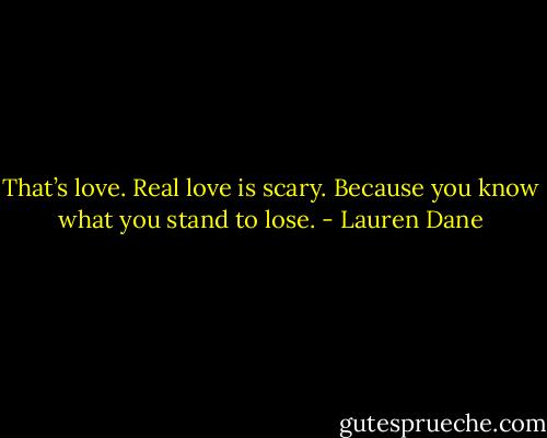 That’s love. Real love is scary. Because you know what you stand to lose. - Lauren Dane