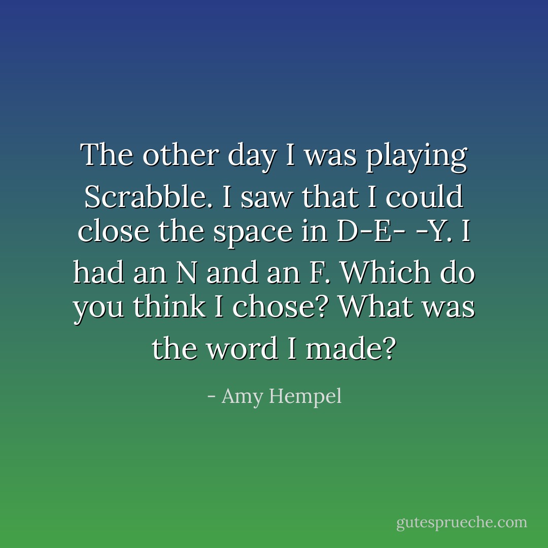 The other day I was playing Scrabble. I saw that I could close the space in D-E- -Y. I had an N and an F. Which do you think I chose? What was the word I made? - Amy Hempel