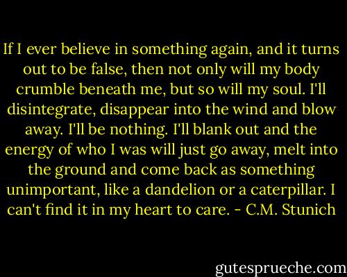 If I ever believe in something again, and it turns out to be false, then not only will my body crumble beneath me, but so will my soul. I'll disintegrate, disappear into the wind and blow away. I'll be nothing. I'll blank out and the energy of who I was will just go away, melt into the ground and come back as something unimportant, like a dandelion or a caterpillar. I can't find it in my heart to care. - C.M. Stunich
