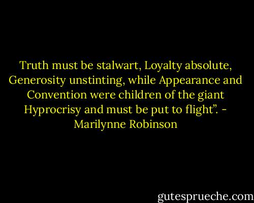 Truth must be stalwart, Loyalty absolute, Generosity unstinting, while Appearance and Convention were children of the giant Hyprocrisy and must be put to flight”. - Marilynne Robinson