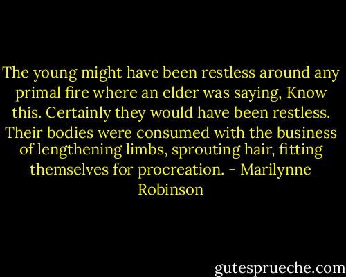 The young might have been restless around any primal fire where an elder was saying, Know this. Certainly they would have been restless. Their bodies were consumed with the business of lengthening limbs, sprouting hair, fitting themselves for procreation. - Marilynne Robinson