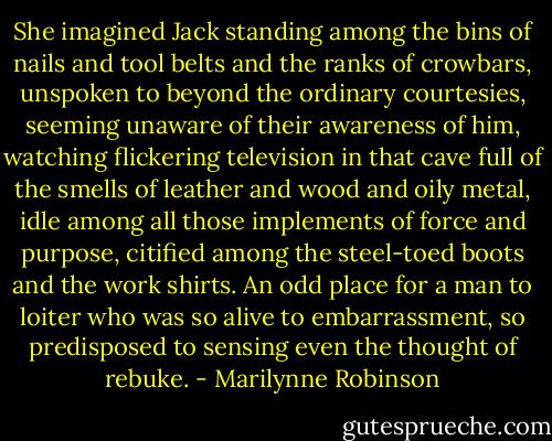 She imagined Jack standing among the bins of nails and tool belts and the ranks of crowbars, unspoken to beyond the ordinary courtesies, seeming unaware of their awareness of him, watching flickering television in that cave full of the smells of leather and wood and oily metal, idle among all those implements of force and purpose, citified among the steel-toed boots and the work shirts. An odd place for a man to loiter who was so alive to embarrassment, so predisposed to sensing even the thought of rebuke. - Marilynne Robinson