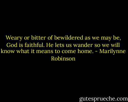Weary or bitter of bewildered as we may be, God is faithful. He lets us wander so we will know what it means to come home. - Marilynne Robinson