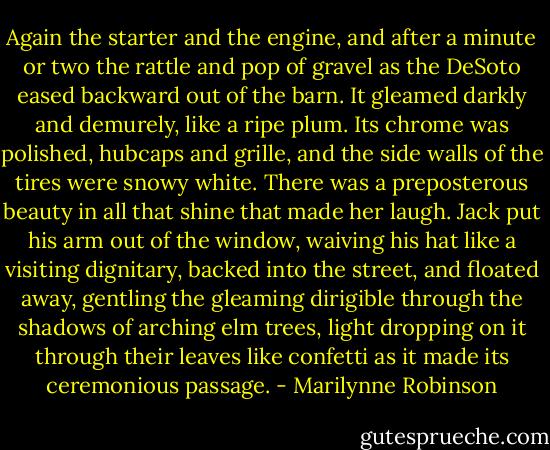 Again the starter and the engine, and after a minute or two the rattle and pop of gravel as the DeSoto eased backward out of the barn. It gleamed darkly and demurely, like a ripe plum. Its chrome was polished, hubcaps and grille, and the side walls of the tires were snowy white. There was a preposterous beauty in all that shine that made her laugh. Jack put his arm out of the window, waiving his hat like a visiting dignitary, backed into the street, and floated away, gentling the gleaming dirigible through the shadows of arching elm trees, light dropping on it through their leaves like confetti as it made its ceremonious passage. - Marilynne Robinson