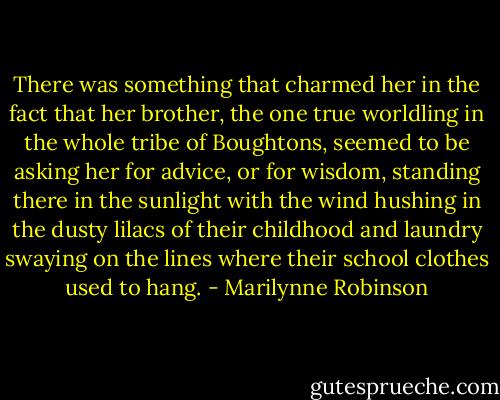 There was something that charmed her in the fact that her brother, the one true worldling in the whole tribe of Boughtons, seemed to be asking her for advice, or for wisdom, standing there in the sunlight with the wind hushing in the dusty lilacs of their childhood and laundry swaying on the lines where their school clothes used to hang. - Marilynne Robinson