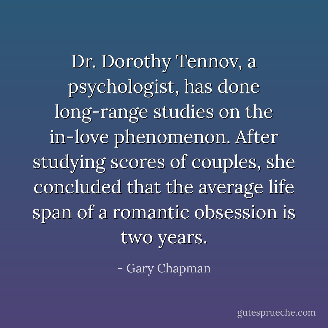 Dr. Dorothy Tennov, a psychologist, has done long-range studies on the in-love phenomenon. After studying scores of couples, she concluded that the average life span of a romantic obsession is two years. - Gary Chapman