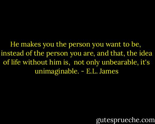 He makes you the person you want to be,<br /> instead of the person you are, and that, the idea of life without him is, <br />not only unbearable, it's unimaginable. - E.L. James