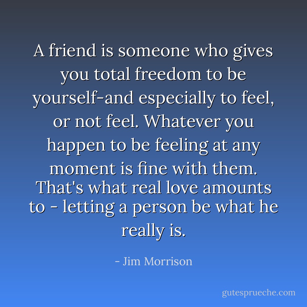 A friend is someone who gives you total freedom to be yourself-and especially to feel, or not feel. Whatever you happen to be feeling at any moment is fine with them. That's what real love amounts to - letting a person be what he really is. - Jim Morrison