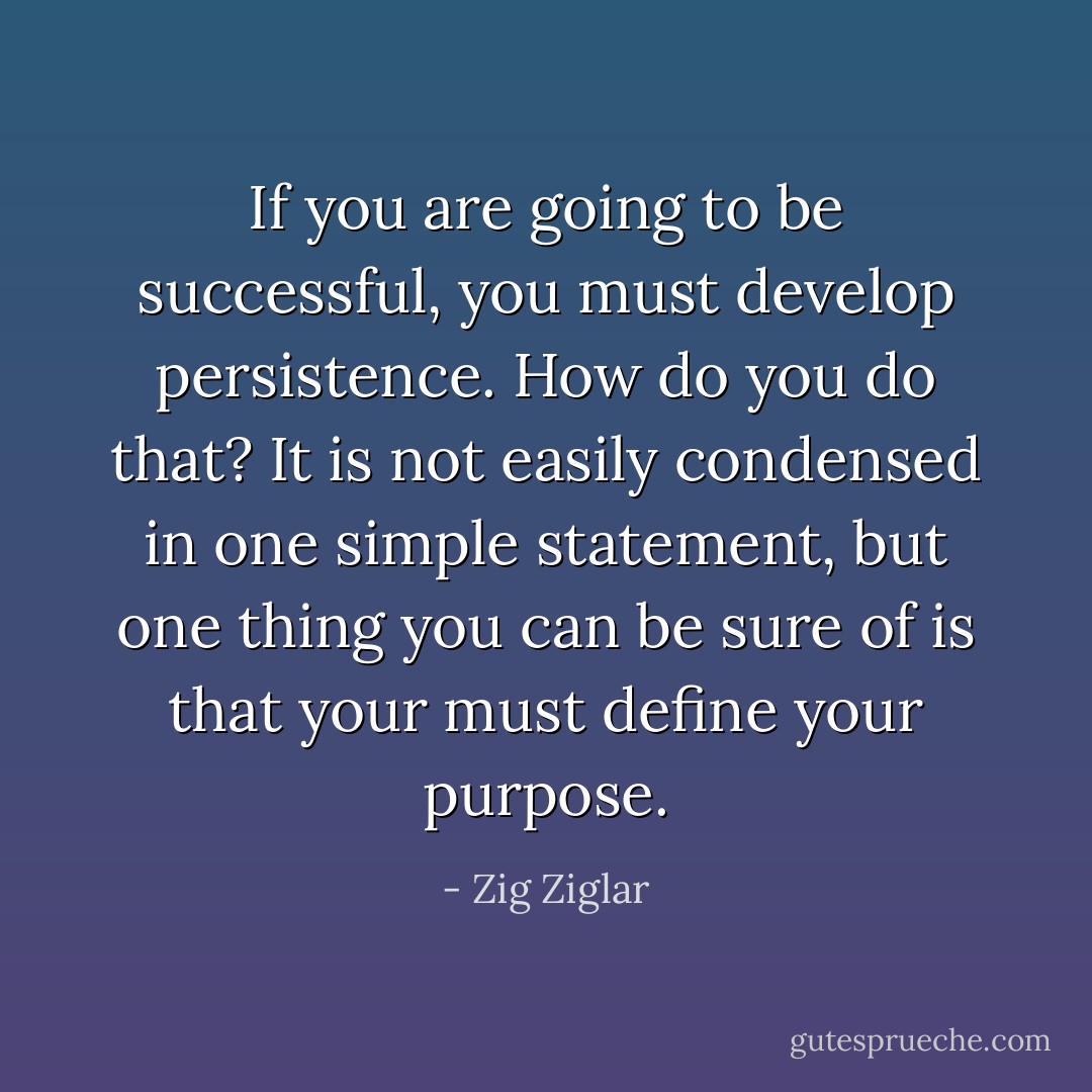 If you are going to be successful, you must develop persistence. How do you do that? It is not easily condensed in one simple statement, but one thing you can be sure of is that your must define your purpose. - Zig Ziglar