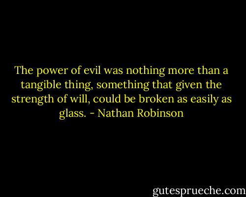 The power of evil was nothing more than a tangible thing, something that given the strength of will, could be broken as easily as glass. - Nathan Robinson