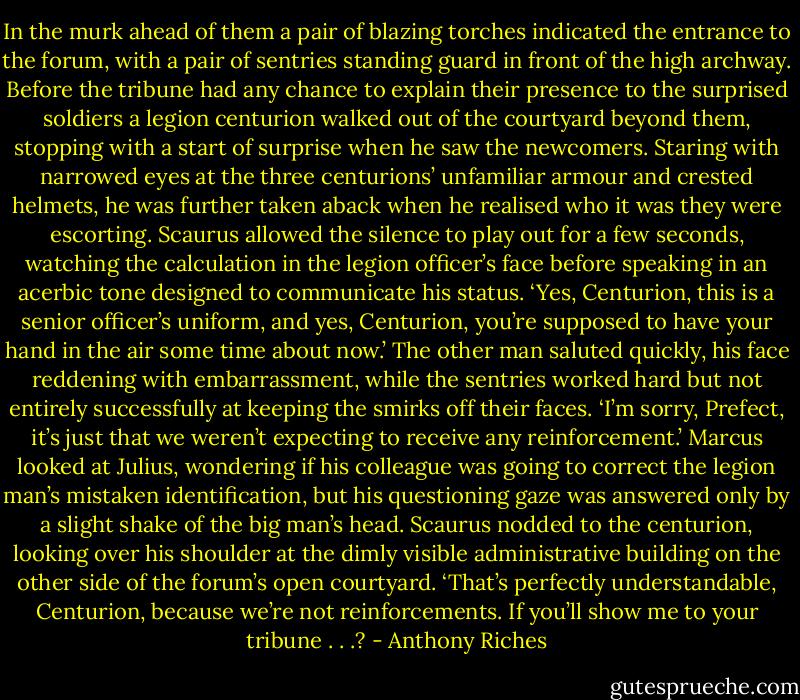 In the murk ahead of them a pair of blazing torches indicated the entrance to the forum, with a pair of sentries standing guard in front of the high archway. Before the tribune had any chance to explain their presence to the surprised soldiers a legion centurion walked out of the courtyard beyond them, stopping with a start of surprise when he saw the newcomers. Staring with narrowed eyes at the three centurions’ unfamiliar armour and crested helmets, he was further taken aback when he realised who it was they were escorting. Scaurus allowed the silence to play out for a few seconds, watching the calculation in the legion officer’s face before speaking in an acerbic tone designed to communicate his status. ‘Yes, Centurion, this is a senior officer’s uniform, and yes, Centurion, you’re supposed to have your hand in the air some time about now.’<br />The other man saluted quickly, his face reddening with embarrassment, while the sentries worked hard but not entirely successfully at keeping the smirks off their faces.<br />‘I’m sorry, Prefect, it’s just that we weren’t expecting to receive any reinforcement.’<br />Marcus looked at Julius, wondering if his colleague was going to correct the legion man’s mistaken identification, but his questioning gaze was answered only by a slight shake of the big man’s head. Scaurus nodded to the centurion, looking over his shoulder at the dimly visible administrative building on the other side of the forum’s open courtyard.<br />‘That’s perfectly understandable, Centurion, because we’re not reinforcements. If you’ll show me to your tribune . . .? - Anthony Riches
