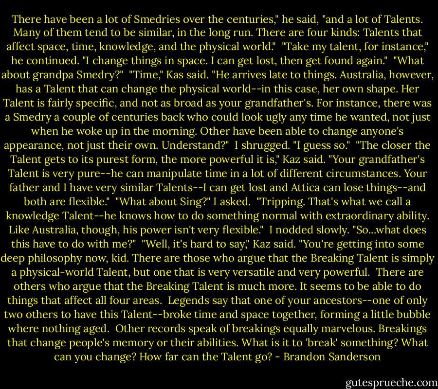 There have been a lot of Smedries over the centuries," he said, "and a lot of Talents. Many of them tend to be similar, in the long run. There are four kinds: Talents that affect space, time, knowledge, and the physical world."<br /><br />"Take my talent, for instance," he continued. "I change things in space. I can get lost, then get found again."<br /><br />"What about grandpa Smedry?"<br /><br />"Time," Kas said. "He arrives late to things. Australia, however, has a Talent that can change the physical world--in this case, her own shape. Her Talent is fairly specific, and not as broad as your grandfather's. For instance, there was a Smedry a couple of centuries back who could look ugly any time he wanted, not just when he woke up in the morning. Other have been able to change anyone's appearance, not just their own. Understand?"<br /><br />I shrugged. "I guess so."<br /><br />"The closer the Talent gets to its purest form, the more powerful it is," Kaz said. "Your grandfather's Talent is very pure--he can manipulate time in a lot of different circumstances. Your father and I have very similar Talents--I can get lost and Attica can lose things--and both are flexible."<br /><br />"What about Sing?" I asked.<br /><br />"Tripping. That's what we call a knowledge Talent--he knows how to do something normal with extraordinary ability. Like Australia, though, his power isn't very flexible."<br /><br />I nodded slowly. "So...what does this have to do with me?"<br /><br />"Well, it's hard to say," Kaz said. "You're getting into some deep philosophy now, kid. There are those who argue that the Breaking Talent is simply a physical-world Talent, but one that is very versatile and very powerful. <br />There are others who argue that the Breaking Talent is much more. It seems to be able to do things that affect all four areas. <br />Legends say that one of your ancestors--one of only two others to have this Talent--broke time and space together, forming a little bubble where nothing aged. <br />Other records speak of breakings equally marvelous. Breakings that change people's memory or their abilities. What is it to 'break' something? What can you change? How far can the Talent go? - Brandon Sanderson