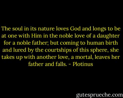 The soul in its nature loves God and longs to be at one with Him in the noble love of a daughter for a noble father; but coming to human birth and lured by the courtships of this sphere, she takes up with another love, a mortal, leaves her father and falls. - Plotinus