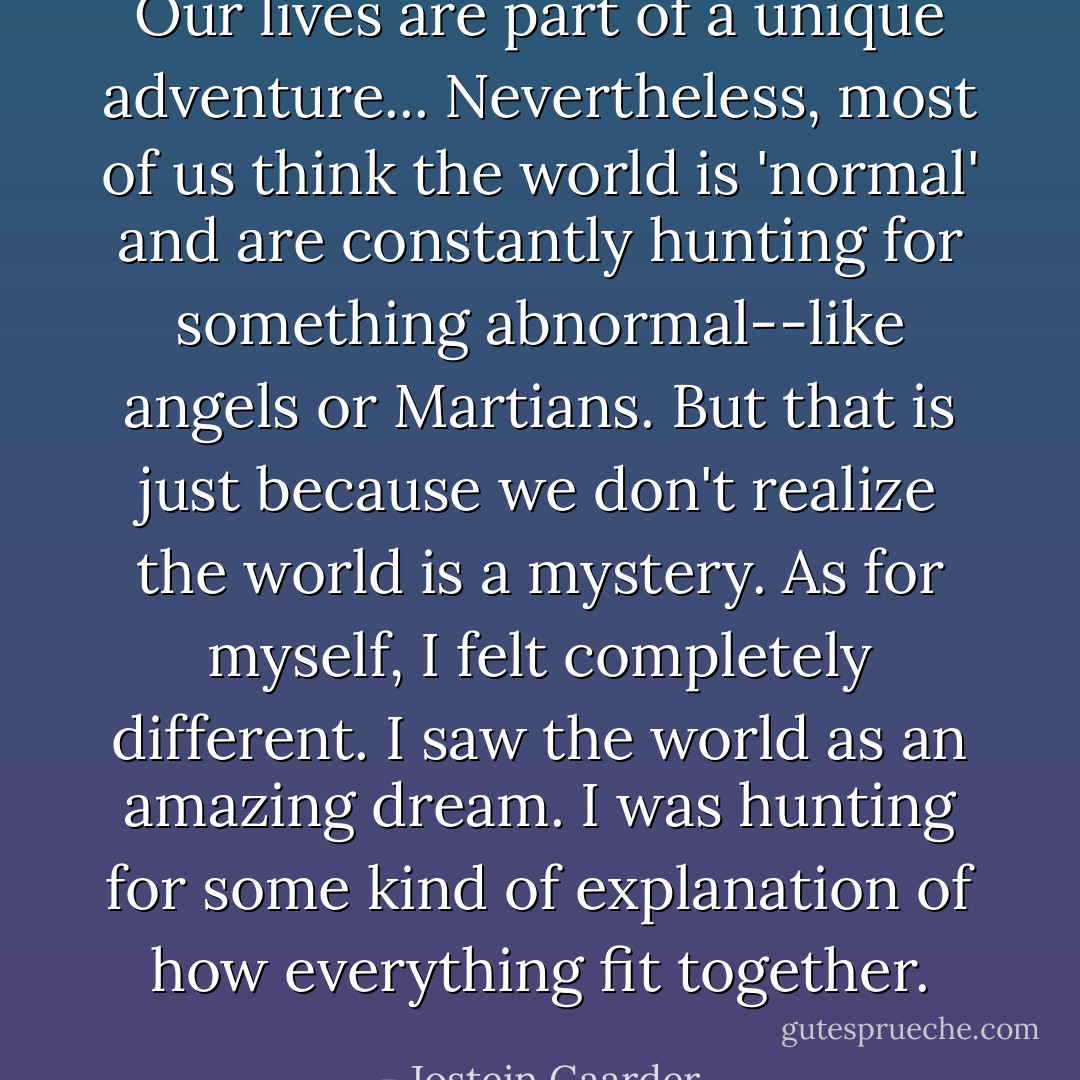 Our lives are part of a unique adventure... Nevertheless, most of us think the world is 'normal' and are constantly hunting for something abnormal--like angels or Martians. But that is just because we don't realize the world is a mystery. As for myself, I felt completely different. I saw the world as an amazing dream. I was hunting for some kind of explanation of how everything fit together. - Jostein Gaarder
