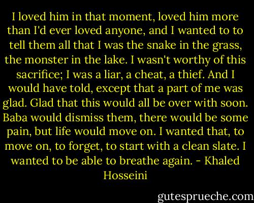 I loved him in that moment, loved him more than I'd ever loved anyone, and I wanted to to tell them all that I was the snake in the grass, the monster in the lake. I wasn't worthy of this sacrifice; I was a liar, a cheat, a thief. And I would have told, except that a part of me was glad. Glad that this would all be over with soon. Baba would dismiss them, there would be some pain, but life would move on. I wanted that, to move on, to forget, to start with a clean slate. I wanted to be able to breathe again. - Khaled Hosseini