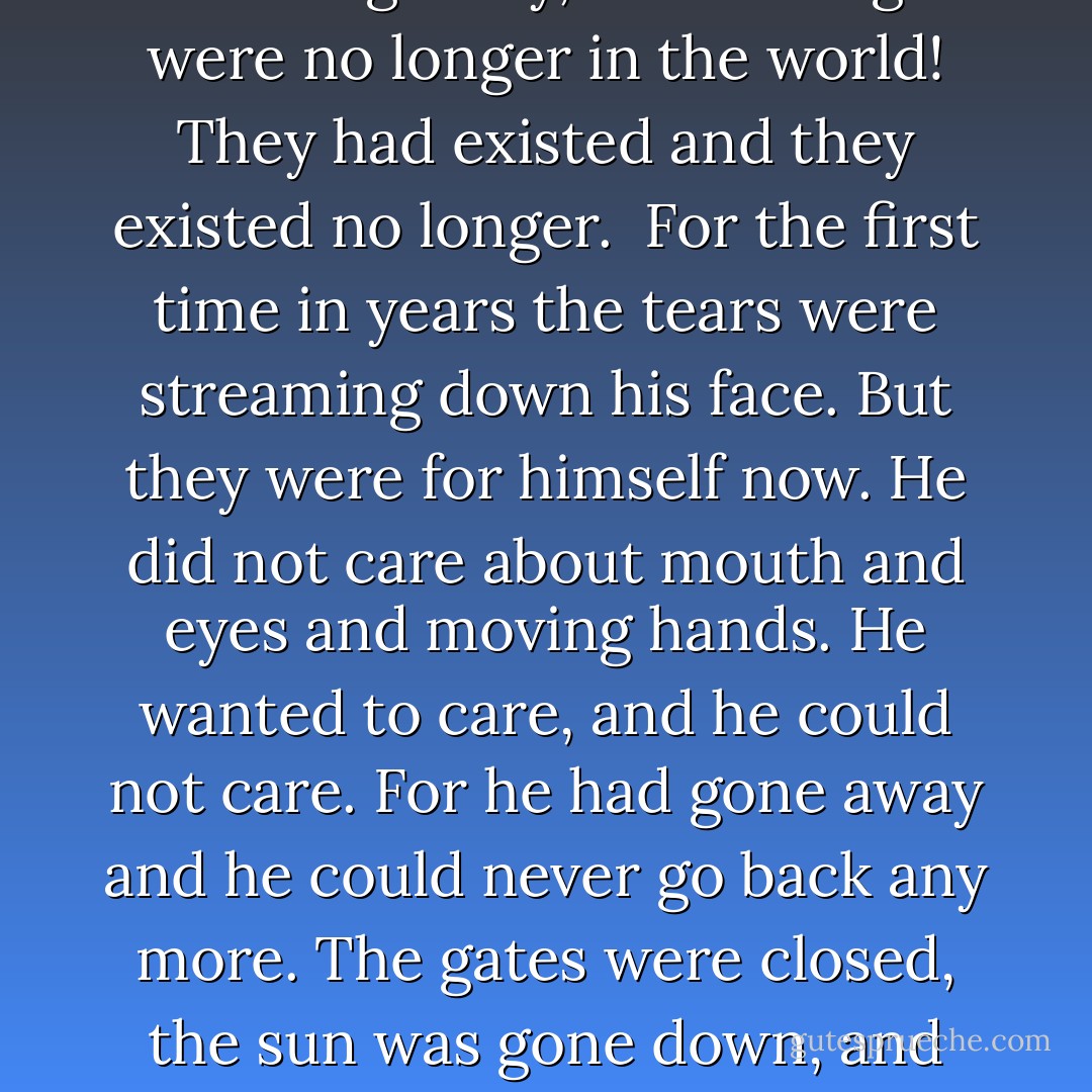 The dream was gone. Something had been taken from him. In a sort of panic he pushed the palms of his hands into his eyes and tried to bring up a picture of the waters lapping on Sherry Island and the moonlit veranda, and gingham on the golf-links and the dry sun and the gold color of her neck's soft down. And her mouth damp to his kisses and her eyes plaintive with melancholy and her freshness like new fine linen in the morning. Why, these things were no longer in the world! They had existed and they existed no longer.<br /><br />For the first time in years the tears were streaming down his face. But they were for himself now. He did not care about mouth and eyes and moving hands. He wanted to care, and he could not care. For he had gone away and he could never go back any more. The gates were closed, the sun was gone down, and there was no beauty but the gray beauty of steel that withstands all time. Even the grief he could have borne was left behind in the country of illusion, of youth, of the richness of life, where his winter dreams had flourished.<br /><br />“Long ago,” he said, “long ago, there was something in me, but now that thing is gone. Now that thing is gone, that thing is gone. I cannot cry. I cannot care. That thing will come back no more. - F. Scott Fitzgerald