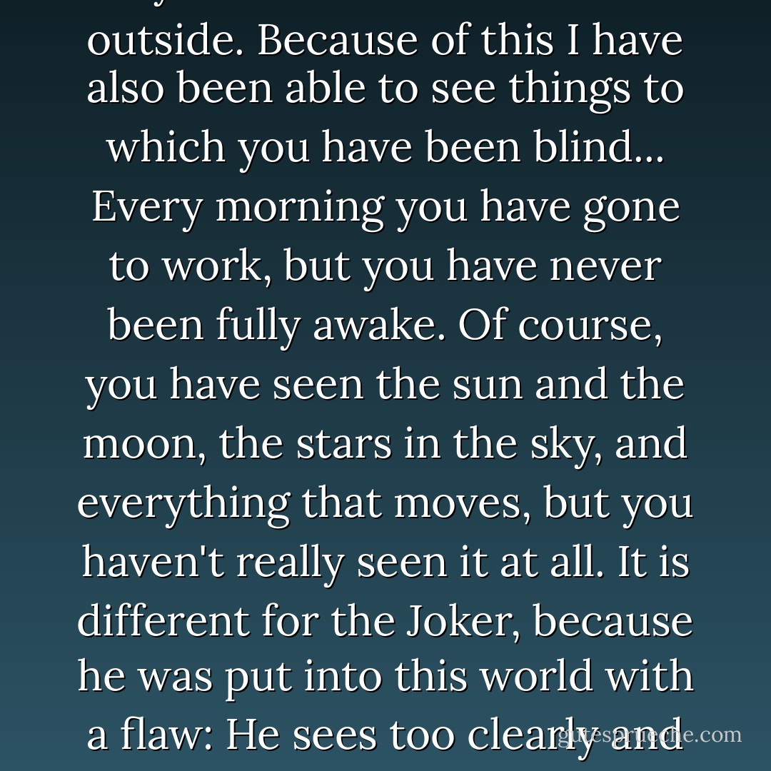 I have gone around observing your activities from the outside. Because of this I have also been able to see things to which you have been blind... Every morning you have gone to work, but you have never been fully awake. Of course, you have seen the sun and the moon, the stars in the sky, and everything that moves, but you haven't really seen it at all. It is different for the Joker, because he was put into this world with a flaw: He sees too clearly and too much. - Jostein Gaarder