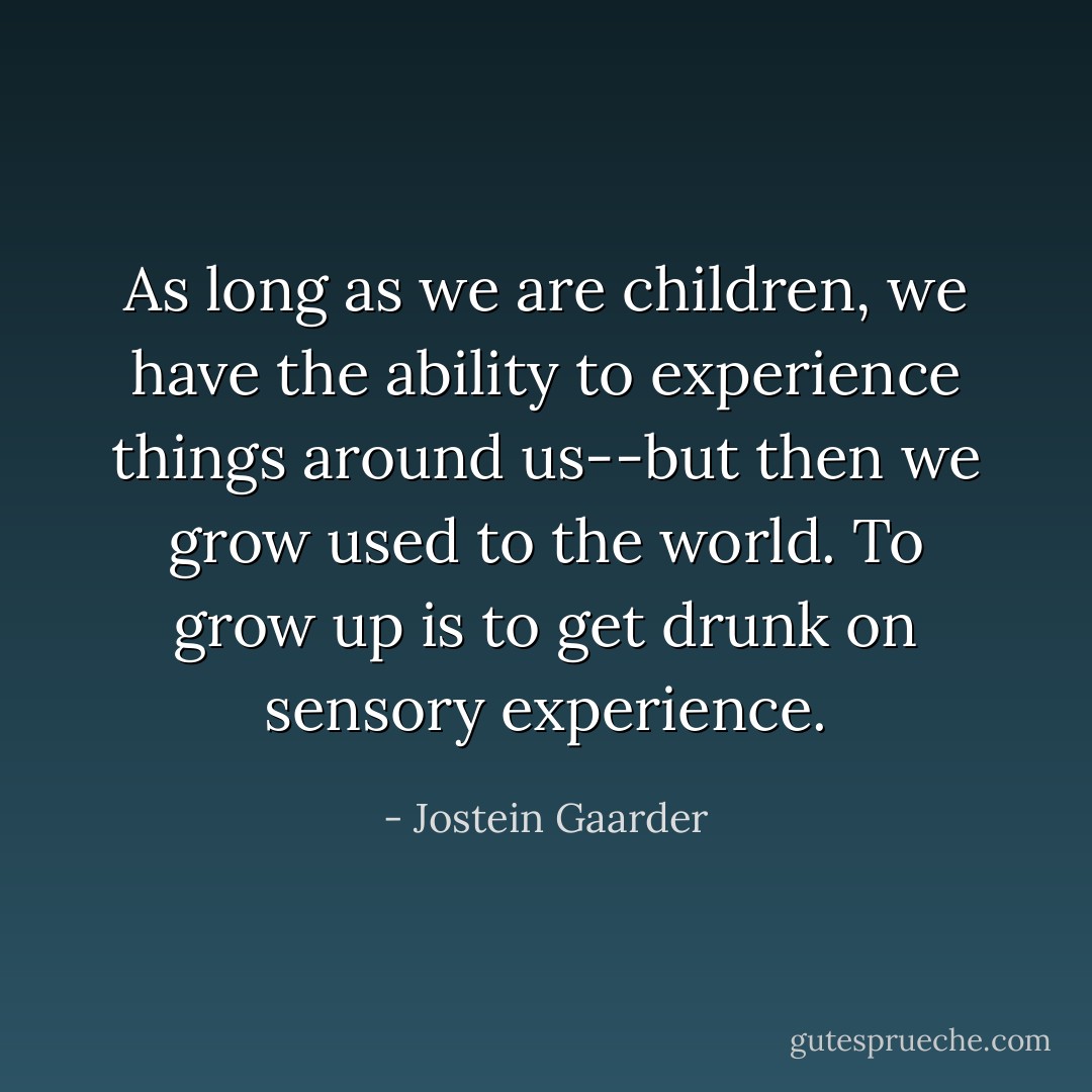 As long as we are children, we have the ability to experience things around us--but then we grow used to the world. To grow up is to get drunk on sensory experience. - Jostein Gaarder