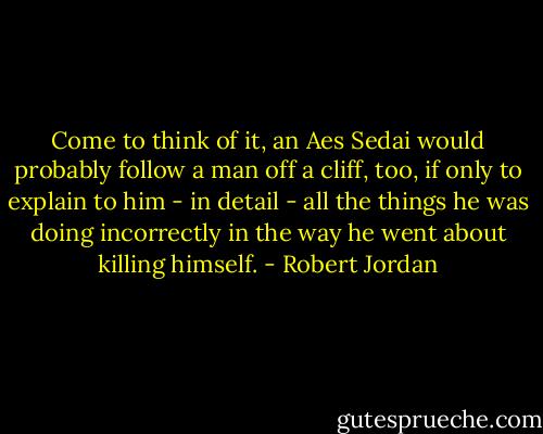 Come to think of it, an Aes Sedai would probably follow a man off a cliff, too, if only to explain to him - in detail - all the things he was doing incorrectly in the way he went about killing himself. - Robert Jordan